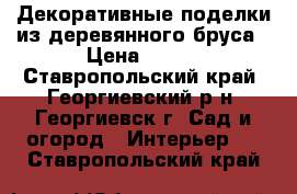 Декоративные поделки из деревянного бруса › Цена ­ 500 - Ставропольский край, Георгиевский р-н, Георгиевск г. Сад и огород » Интерьер   . Ставропольский край